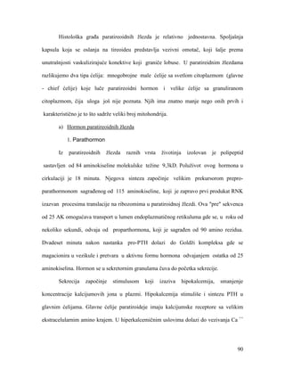 90
Histološka građa paratireoidnih žlezda je relativno jednostavna. Spoljašnja
kapsula koja se oslanja na tireoideu predstavlja vezivni omotač, koji šalje prema
unutrašnjosti vaskulizirajuće konektive koji graniče lobuse. U paratireidnim žlezdama
razlikujemo dva tipa ćelija: mnogobrojne male ćelije sa svetlom citoplazmom (glavne
- chief ćelije) koje luče paratireoidni hormon i velike ćelije sa granuliranom
citoplazmom, čija uloga još nije poznata. Njih ima znatno manje nego onih prvih i
karakteristično je to što sadrže veliki broj mitohondrija.
a) Hormon paratireoidnih žlezda
1. Parathormon
Iz paratireoidnih žlezda raznih vrsta životinja izolovan je polipeptid
sastavljen od 84 aminokiseline molekulske težine 9,3kD. Poluživot ovog hormona u
cirkulaciji je 18 minuta. Njegova sinteza započinje velikim prekursorom prepro-
parathormonom sagrađenog od 115 aminokiseline, koji je zapravo prvi produkat RNK
izazvan procesima translacije na ribozomima u paratiroidnoj žlezdi. Ova "pre" sekvenca
od 25 AK omogućava transport u lumen endoplazmatičnog retikuluma gde se, u roku od
nekoliko sekundi, odvaja od proparthormona, koji je sagrađen od 90 amino rezidua.
Dvadeset minuta nakon nastanka pro-PTH dolazi do Goldži kompleksa gde se
magacionira u vezikule i pretvara u aktivnu formu hormona odvajanjem ostatka od 25
aminokiselina. Hormon se u sekretornim granulama čuva do početka sekrecije.
Sekrecija započinje stimulusom koji izaziva hipokalcemija, smanjenje
koncentracije kalcijumovih jona u plazmi. Hipokalcemija stimuliše i sintezu PTH u
glavnim ćelijama. Glavne ćelije paratiroideje imaju kalcijumske receptore sa velikim
ekstracelularnim amino krajem. U hiperkalcemičnim uslovima dolazi do vezivanja Ca ++
 