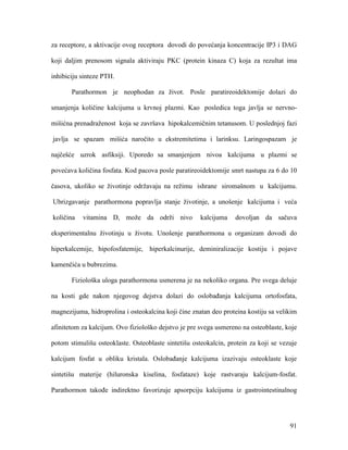 91
za receptore, a aktivacije ovog receptora dovodi do povećanja koncentracije IP3 i DAG
koji daljim prenosom signala aktiviraju PKC (protein kinaza C) koja za rezultat ima
inhibiciju sinteze PTH.
Parathormon je neophodan za život. Posle paratireoidektomije dolazi do
smanjenja količine kalcijuma u krvnoj plazmi. Kao posledica toga javlja se nervno-
mišićna prenadraženost koja se završava hipokalcemičnim tetanusom. U poslednjoj fazi
javlja se spazam mišića naročito u ekstremitetima i larinksu. Laringospazam je
najčešće uzrok asfiksiji. Uporedo sa smanjenjem nivoa kalcijuma u plazmi se
povećava količina fosfata. Kod pacova posle paratireoidektomije smrt nastupa za 6 do 10
časova, ukoliko se životinje održavaju na režimu ishrane siromašnom u kalcijumu.
Ubrizgavanje parathormona popravlja stanje životinje, a unošenje kalcijuma i veća
količina vitamina D, može da održi nivo kalcijuma dovoljan da sačuva
eksperimentalnu životinju u životu. Unošenje parathormona u organizam dovodi do
hiperkalcemije, hipofosfatemije, hiperkalcinurije, deminiralizacije kostiju i pojave
kamenčića u bubrezima.
Fiziološka uloga parathormona usmerena je na nekoliko organa. Pre svega deluje
na kosti gde nakon njegovog dejstva dolazi do oslobađanja kalcijuma ortofosfata,
magnezijuma, hidroprolina i osteokalcina koji čine znatan deo proteina kostiju sa velikim
afinitetom za kalcijum. Ovo fiziološko dejstvo je pre svega usmereno na osteoblaste, koje
potom stimulišu osteoklaste. Osteoblaste sintetišu osteokalcin, protein za koji se vezuje
kalcijum fosfat u obliku kristala. Oslobađanje kalcijuma izazivaju osteoklaste koje
sintetišu materije (hiluronska kiselina, fosfataze) koje rastvaraju kalcijum-fosfat.
Parathormon takođe indirektno favorizuje apsorpciju kalcijuma iz gastrointestinalnog
 