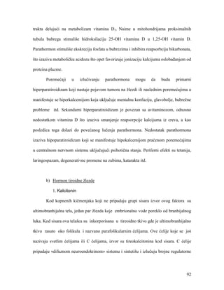 92
trakta delujući na metabolizam vitamina D3. Naime u mitohondrijama proksimalnih
tubula bubrega stimuliše hidroksilaciju 25-OH vitamina D u 1,25-OH vitamin D.
Parathormon stimuliše ekskreciju fosfata u bubrezima i inhibira reapsorbciju bikarbonata,
što izaziva metaboličku acidozu što opet favorizuje jonizaciju kalcijuma oslobađanjem od
proteina plazme.
Poremećaji u izlučivanju parathormona mogu da budu primarni
hiperparatiroidizam koji nastaje pojavom tumora na žlezdi ili naslednim poremećajima a
manifestuje se hiperkalcemijom koja uključuje mentalnu konfuziju, glavobolje, bubrežne
probleme itd. Sekundarni hiperparatiroidizam je povezan sa avitaminozom, odnosno
nedostatkom vitamina D što izaziva smanjenje reapsorpcije kalcijuma iz creva, a kao
posledica toga dolazi do povećanog lučenja parathormona. Nedostatak parathormona
izaziva hipoparatiroidizam koji se manifestuje hipokalcemijom praćenom poremećajima
u centralnom nervnom sistemu uključujući psihotična stanja. Periferni efekti su tetanija,
laringospazam, degenerativne promene na zubima, katarakta itd.
b) Hormon tiroidne žlezde
1. Kalcitonin
Kod kopnenih kičmenjaka koji ne pripadaju grupi sisara izvor ovog faktora su
ultimobranhijalna tela, jedan par žlezda koje embrionalno vode poreklo od branhijalnog
luka. Kod sisara ova telašca su inkorporisana u tireoidno tkivo gde je ultimobranhijalno
tkivo rasuto oko folikula i nazvano parafolikularnim ćelijama. Ove ćelije koje se još
nazivaju svetlim ćelijama ili C ćelijama, izvor su tireokalcitonina kod sisara. C ćelije
pripadaju «difuznom neuroendokrinom» sistemu i sintetišu i izlučuju brojne regulatorne
 