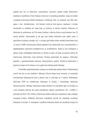 93
peptide kao što su kalcitonin, somatostatin, serotonin, peptid srodan kalcitoninu,
katakalcin, tireoliberin. Četiri frakcije izolovane iz tireoidnog ekstrakta imaju isti efekat
u pogledu snižavanja količine kalcijuma u cirkulaciji. One su označene kao alfa, beta,
gama i teta tireokalcitonin. Isti hormon izolovan kod pacova, majmuna i čoveka
imunološki se razlikuje od onog koji je izolovan iz žlezde svinjčeta. Prekursor za
kalcitonin je prohormon od 136 amino kiselina a aktivna forma ovog hormona ima 32
amino kiseline. Interesantno je da gen koji kodira kalcitonin nije nađen samo u
specifičnim ćelijama tiroideje već i u mozgu gde kodira sličan molekul kalcitoninu koji
se naziva CGRP (citonin-gene-related peptide) koji funkcioniše kao neurotransmiter u
peptidergičkim neuronima kolokalizovan sa acetilholinom. Kada je nivo kalcijuma u
plazmi nizak oslobađanje kalcitonina iz žlezde je malo, ali kada on poraste dolaze do
intenzivnog izlučivanja ovog hormona. Postoje pokazatelji da njegovo izlučivanje
podstiču i gastrointestinalni hormoni, holecistokinin, gastrin. Poluživot kalcitonina u
plazmi je manje od 15 minuta i on se uglavnom izlučuje preko bubrega.
Fiziološka uloga kalcitonina vezana je za održavanje skeleta tokom "kalcijumskog
stresa" kao što su rast, trudnoća i laktacija. Glavna uloga ovog hormona je smanjenje
koncentracije kalcijumovih jona u plazmi koji se ostvaruje na 2 načina: blokiranjem
delovanja PTH na mobilizaciju kalcijuma iz kostiju i stimulisanje ekskrecije
kalcijuma putem bubrega. Kalcitonin deluje direktno na osteoklaste gde vezivanjem za
svoje receptore aktivira dva puta transdukcije signala: posredstvom AC i cAMP-a i
posredstvom PLC i IP3 i DAG-a. Kalcitonin inhibira aktivnost osteoklasta i tako redukuje
resorpciju kostiju. Inhibicija aktivnosti osteoklasta dovodi do smanjenja resorbcije
kalcijuma iz kostiju. U menopauzi i prilikom kastracije dolazi do resorbcije kostiju što
 
