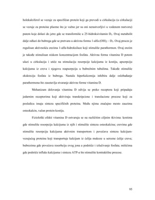 95
holekalciferol se vezuje za specifičan protein koji ga prevodi u cirkulaciju (u cirkulaciji
se vezuje za proteine plazme što je važno jer su oni nerastvorljivi u vodenom rastvoru)
putem koje dolazi do jetre gde se transformiše u 25-hidroksivitamin D3. Ovaj metabolit
dalje odlazi do bubrega gde se pretvara u aktivnu formu 1-alfa-(OH)2 – D3. Ovaj proces je
regulisan aktivnošću enzima 1-alfa-hidroksilaze koji stimuliše parathormon. Ovaj enzim
je takođe stimulisan niskom koncentracijom fosfata. Aktivna forma vitamina D potom
ulazi u cirkulaciju i utiče na stimulaciju resorpcije kalcijuma iz kostiju, apsorpciju
kalcijuma iz creva i njegovu reapsorpciju u bubrežnim tubulima. Takođe stimuliše
ekskreciju fosfata iz bubrega. Nastala hiperkalcemija inhibira dalje oslobađanje
parathormona što zaustavlja stvaranje aktivne forme vitamina D.
Mehanizam delovanja vitamina D odvija se preko receptora koji pripadaju
jedarnim receptorima koji aktiviraju transkripcione i translacione procese koji za
posledicu imaju sintezu specifičnih proteina. Među njima značajno mesto zauzima
osteokalcin, važan protein kostiju.
Fiziološki efekti vitamina D ostvaruju se na različitim ciljnim tkivima: kostima
gde stimuliše resorpciju kalcijuma iz njih i stimuliše sintezu osteokalcina; crevima gde
stimuliše resorpciju kalcijuma aktivnim transportom i povećava sintezu kalcijum-
vezujućeg proteina koji transportuje kalcijum iz ćelija mukoze u serozne ćelije creva;
bubrezima gde povećava resorbciju ovog jona a podstiče i izlučivanje fosfata; mišićima
gde podstiče influks kalcijuma i sintezu ATP-a što stimuliše kontraktilne procese.
 