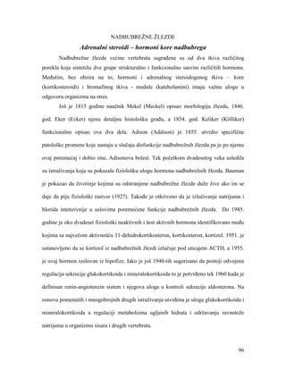96
NADBUBREŽNE ŽLEZDE
Adrenalni steroidi – hormoni kore nadbubrega
Nadbubrežne žlezde većine vertebrata sagrađene su od dva tkiva različitog
porekla koja sintetišu dve grupe strukturalno i funkcionalno sasvim različitih hormona.
Međutim, bez obzira na to, hormoni i adrenalnog steroidogenog tkiva – kore
(kortikosteroidi) i hromafinog tkiva - medule (kateholamini) imaju važnu ulogu u
odgovoru organizma na stres.
Još je 1815 godine naučnik Mekel (Meckel) opisao morfologiju žlezda, 1846.
god. Eker (Ecker) njenu detaljnu histološku građu, a 1854. god. Keliker (Kölliker)
funkcionalno opisao ova dva dela. Adison (Addison) je 1855. utvrdio specifične
patološke promene koje nastaju u slučaju disfunkcije nadbubrežnih žlezda pa je po njemu
ovaj poremećaj i dobio ime, Adisonova bolest. Tek početkom dvadesetog veka usledila
su istraživanja koja su pokazala fiziološku ulogu hormona nadbubrežnih žlezda. Bauman
je pokazao da životinje kojima su odstranjene nadbubrežne žlezde duže žive ako im se
daje da piju fiziološki rastvor (1927). Takođe je otkriveno da je izlučivanje natrijuma i
hlorida intenzivnije u uslovima poremećene funkcije nadbubrežnih žlezda. Do 1945.
godine je oko dvadeset fiziološki neaktivnih i šest aktivnih hormona identifikovano među
kojima sa najvećom aktivnošću 11-dehidrokortikosteron, kortikosteron, kortizol. 1951. je
ustanovljeno da se kortizol iz nadbubrežnih žlezdi izlučuje pod uticajem ACTH, a 1955.
je ovaj hormon izolovan iz hipofize. Iako je još 1940-tih sugerisano da postoji odvojena
regulacija sekrecije glukokortikoida i mineralokortikoida to je potvrđeno tek 1960 kada je
definisan renin-angiotenzin sistem i njegova uloga u kontroli sekrecije aldosterona. Na
osnovu pomenutih i mnogobrojnih drugih istraživanja utvrđena je uloga glukokortikoida i
mineralokortikoida u regulaciji metabolizma ugljenih hidrata i održavanju ravnoteže
natrijuma u organizmu sisara i drugih vertebrata.
 