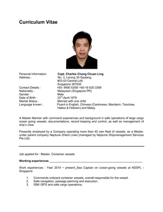 Curriculum Vitae
Personal Information Capt. Charles Chong Chuan Ling
Address : No. 3, Lorong 35 Geylang,
#03-03 Central Loft,
Singapore 387935
Contact Details : +65- 8490 5308/ +60-16 630 3399
Nationality : Malaysian (Singapore PR)
Gender : Male
Date of Birth : 23rd
-April-1979
Marital Status : Married with one child
Language known : Fluent in English, Chinese (Cantonese, Mandarin, Teochew,
Hakka & Hokkien) and Malay
A Master Mariner with command experiences and background in safe operations of large cargo
ocean going vessels, documentations, record keeping and control, as well as management of
ship’s crew.
Presently employed by a Company operating more than 45 own fleet of vessels, as a Master,
under parent company Neptune Orient Lines (managed by Neptune Shipmanagement Services
Pte Ltd).
Job applied for : Master, Container vessels
Working experiences _________________________________________________________
Work experiences : Year 2014 ~ present_Sea Captain on ocean-going vessels at NSSPL -
Singapore
1. Commands onboard container vessels, overall responsible for the vessel.
2. Safe navigation, passage planning and execution.
3. ISM/ ISPS and safe cargo operations.
 