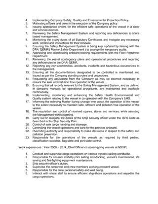 4. Implementing Company Safety, Quality and Environmental Protection Policy.
5. Motivating officers and crew in the execution of the Company policy.
6. Issuing appropriate orders for the efficient safe operations of the vessel in a clear
and concise manner.
7. Reviewing the Safety Management System and reporting any deficiencies to shore
based management.
8. Monitoring the expiry dates of all Statutory Certificates and instigate any necessary
work, control and inspections for their renewal.
9. Ensuring the Safety Management System is being kept updated by liaising with the
DPA/ QEMR ( Marine Safety Department ) to arrange the necessary audits.
10. Appraising and coordinating onboard training requirements with the Fleet Personnel
Department.
11. Reviewing the vessel contingency plans and operational procedures and reporting
any deficiencies to the DPA/ QEMR.
12. Reporting any non-conformities, accidents, incidents and hazardous occurrences to
the management.
13. Ensuring all the documentations designated to be controlled is maintained and
issued as per the Company standing orders and procedures.
14. Requesting any assistance from the Company as may be deemed necessary to
ensure the safe and pollution free operation of the vessel.
15. Ensuring that all records relevant to the Safety Management System, and as defined
in company manuals for operational procedures, are maintained and available
continuously.
16. Implementing, monitoring and enhancing the Safety Health Environmental and
Quality system relating to the vessel in co-operation with the Company’s SMS.
17. Informing the relieving Master during change over about the operation of the vessel
to the extent necessary to maintain safe, efficient and pollution free operation of the
vessel.
18. The requisition and control of received spares, stores and services, while assisting
the Management with budgeting.
19. Carry out or delegate the duties of the Ship Security officer under the ISPS code as
described in the Ship Security Plan.
20. Control of safe cargo handing and stowage.
21. Controlling the vessel operations and care for the persons onboard.
22. Overriding authority and responsibility to make decisions in respect to the safety and
pollution prevention.
23. Responsible for the operations of the vessels as required by third parties,
classification societies, flag state and port state control.
Work experiences : Year 2008 ~ 2014_Chief Officer on ocean-going vessels at NSSPL
1. Conduct and supervise cargo operations on various vessels sailing worldwide.
2. Responsible for vessels’ stability prior sailing and docking, vessel’s maintenance, life
saving and fire-fighting equipment maintenance.
3. Ship security officer’s duties.
4. Supervise the personnel and crew members working onboard vessel.
5. Responsible for the crew personal safety and well being.
6. Interact with shore staff to ensure efficient ship-shore operations and expedite the
cargo operations.
 