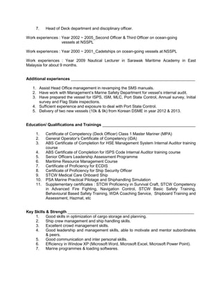 7. Head of Deck department and disciplinary officer.
Work experiences : Year 2002 ~ 2005_Second Officer & Third Officer on ocean-going
vessels at NSSPL
Work experiences : Year 2000 ~ 2001_Cadetships on ocean-going vessels at NSSPL
Work experiences : Year 2009 Nautical Lecturer in Sarawak Maritime Academy in East
Malaysia for about 9 months.
Additional experiences ________________________________________________________
1. Assist Head Office management in revamping the SMS manuals.
2. Have work with Management’s Marine Safety Department for vessel’s internal audit.
3. Have prepared the vessel for ISPS, ISM, MLC, Port State Control, Annual survey, Initial
survey and Flag State inspections.
4. Sufficient experience and exposure to deal with Port State Control.
5. Delivery of two new vessels (10k & 9k) from Korean DSME in year 2012 & 2013.
Education/ Qualifications and Trainings __________________________________________
1. Certificate of Competency (Deck Officer) Class 1 Master Mariner (MPA)
2. General Operator’s Certificate of Competency (iDA)
3. ABS Certificate of Completion for HSE Management System Internal Auditor training
course
4. ABS Certificate of Completion for ISPS Code Internal Auditor training course
5. Senior Officers Leadership Assessment Programme
6. Maritime Resource Management Course
7. Certificate of Proficiency for ECDIS
8. Certificate of Proficiency for Ship Security Officer
9. STCW Medical Care Onboard Ship
10. PSA Marine Practical Pilotage and Shiphandling Simulation
11. Supplementary certificates : STCW Proficiency in Survival Craft, STCW Competency
in Advanced Fire Fighting, Navigation Control, STCW Basic Safety Training,
Behavioural Based Safety Training, WDA Coaching Service, Shipboard Training and
Assessment, Hazmat, etc
Key Skills & Strength _________________________________________________________
1. Good skills in optimization of cargo storage and planning.
2. Ship crew management and ship handling skills.
3. Excellent crowd management skills.
4. Good leadership and management skills, able to motivate and mentor subordinates
& peers.
5. Good communication and inter personal skills.
6. Efficiency in Window XP (Microsoft Word, Microsoft Excel, Microsoft Power Point).
7. Marine programmes & loading softwares.
 