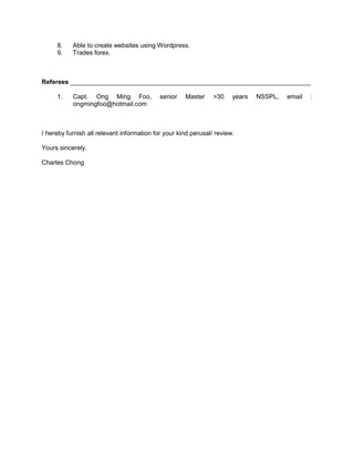 8. Able to create websites using Wordpress.
9. Trades forex.
Referees ____________________________________________________________________
1. Capt. Ong Ming Foo, senior Master >30 years NSSPL, email :
ongmingfoo@hotmail.com
I hereby furnish all relevant information for your kind perusal/ review.
Yours sincerely,
Charles Chong
 