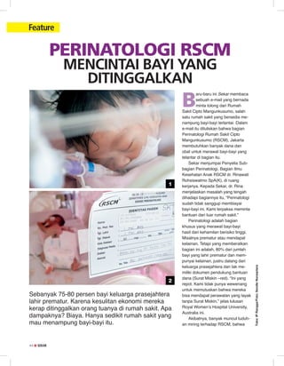 44 ✿ SEKAR44 ✿ SEKAR
Feature
Teks:IPRangga/Foto:SendieNurseptara
Perinatologi RSCM
Mencintai Bayi Yang
Ditinggalkan
B
aru-baru ini Sekar membaca
sebuah e-mail yang bernada
minta tolong dari Rumah
Sakit Cipto Mangunkusumo, salah
satu rumah sakit yang bersedia me-
nampung bayi-bayi terlantar. Dalam
e-mail itu dituliskan bahwa bagian
Perinatologi Rumah Sakit Cipto
Mangunkusumo (RSCM), Jakarta
membutuhkan banyak dana dan
obat untuk merawat bayi-bayi yang
telantar di bagian itu.
Sekar menjumpai Penyelia Sub-
bagian Perinatologi, Bagian Ilmu
Kesehatan Anak RSCM dr. Rinawati
Rohsiswatmo SpA(K), di ruang
kerjanya. Kepada Sekar, dr. Rina
menjelaskan masalah yang tengah
dihadapi bagiannya itu, “Perinatologi
sudah tidak sanggup membiayai
bayi-bayi ini. Kami terpaksa meminta
bantuan dari luar rumah sakit.”
Perinatologi adalah bagian
khusus yang merawat bayi-bayi
hasil dari kehamilan berisiko tinggi.
Misalnya prematur atau mendapat
kelainan. Tetapi yang memberatkan
bagian ini adalah, 80% dari jumlah
bayi yang lahir prematur dan mem-
punyai kelainan, justru datang dari
keluarga prasejahtera dan tak me-
miliki dokumen pendukung bantuan
dana (Surat Miskin –red). “Ini yang
repot. Kami tidak punya wewenang
untuk memutuskan bahwa mereka
bisa mendapat perawatan yang layak
tanpa Surat Miskin,” jelas lulusan
Royal Women’s Hospital University,
Australia ini.
Akibatnya, banyak muncul tuduh­
an miring terhadap RSCM, bahwa
Sebanyak 75-80 persen bayi keluarga prasejahtera
lahir prematur. Karena kesulitan ekonomi mereka
kerap ditinggalkan orang tuanya di rumah sakit. Apa
dampaknya? Biaya. Hanya sedikit rumah sakit yang
mau menampung bayi-bayi itu.
1
2
 