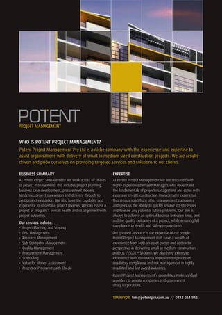 WHO IS POTENT PROJECT MANAGEMENT?
Potent Project Management Pty Ltd is a niche company with the experience and expertise to
assist organisations with delivery of small to medium sized construction projects. We are results-
driven and pride ourselves on providing targeted services and solutions to our clients.
TIM PRYOR tim@potentpm.com.au // 0412 061 915
BUSINESS SUMMARY
At Potent Project Management we work across all phases
of project management. This includes project planning,
business case development, procurement models,
tendering, project supervision and delivery through to
post project evaluation. We also have the capability and
experience to undertake project reviews. We can assess a
project or program’s overall health and its alignment with
project outcomes.
Our services include:
•	 Project Planning and Scoping
•	 Cost Management
•	 Resource Management
•	 Sub-Contractor Management
•	 Quality Management
•	 Procurement Management
•	 Scheduling
•	 Value for Money Assessment
•	 Project or Program Health Check.
EXPERTISE
At Potent Project Management we are resourced with
highly experienced Project Managers who understand
the fundamentals of project management and come with
extensive on-site construction management experience.
This sets us apart from other management companies
and gives us the ability to quickly resolve on-site issues
and foresee any potential future problems. Our aim is
always to achieve an optimal balance between time, cost
and the quality outcomes of a project, while ensuring full
compliance to Health and Safety requirements.
Our greatest resource is the expertise of our people.
Potent Project Management staff have a wealth of
experience from both an asset owner and contractor
perspective in delivering small to medium construction
projects ($500k – $100m). We also have extensive
experience with continuous improvement processes,
regulatory compliance and risk management in highly
regulated and fast-paced industries.
Potent Project Management’s capabilities make us ideal
providers to private companies and government
utility corporations.
 