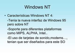 Windows NT
• Características Windows NT 4:
-Tenía la nueva interfaz de Windows 95
pero sobre NT
-Soporte para diferentes plataformas
como MIPS, ALPHA, Intel..
-El uso de tarjetas de sonido,modems…,
tenian que ser diseñados para este SO
 