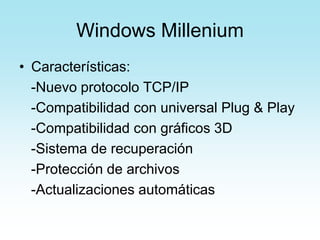 Windows Millenium
• Características:
-Nuevo protocolo TCP/IP
-Compatibilidad con universal Plug & Play
-Compatibilidad con gráficos 3D
-Sistema de recuperación
-Protección de archivos
-Actualizaciones automáticas
 