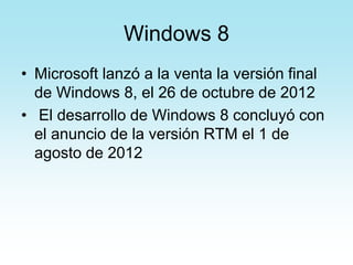 Windows 8
• Microsoft lanzó a la venta la versión final
de Windows 8, el 26 de octubre de 2012
• El desarrollo de Windows 8 concluyó con
el anuncio de la versión RTM el 1 de
agosto de 2012
 