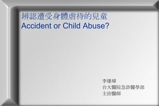 辨認遭受身體虐待的兒童 Accident or Child Abuse? 李建璋  台大醫院急診醫學部 主治醫師 
