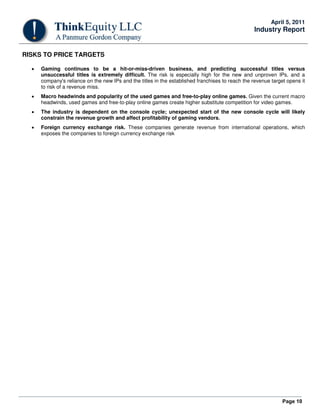 April 5, 2011
                                                                                                  Industry Report


RISKS TO PRICE TARGETS

  •   Gaming continues to be a hit-or-miss-driven business, and predicting successful titles versus
      unsuccessful titles is extremely difficult. The risk is especially high for the new and unproven IPs, and a
      company's reliance on the new IPs and the titles in the established franchises to reach the revenue target opens it
      to risk of a revenue miss.
  •   Macro headwinds and popularity of the used games and free-to-play online games. Given the current macro
      headwinds, used games and free-to-play online games create higher substitute competition for video games.
  •   The industry is dependent on the console cycle; unexpected start of the new console cycle will likely
      constrain the revenue growth and affect profitability of gaming vendors.
  •   Foreign currency exchange risk. These companies generate revenue from international operations, which
      exposes the companies to foreign currency exchange risk




                                                                                                               Page 10
 