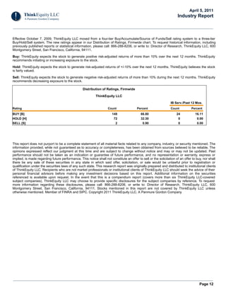 April 5, 2011
                                                                                                                      Industry Report



Effective October 7, 2009, ThinkEquity LLC moved from a four-tier Buy/Accumulate/Source of Funds/Sell rating system to a three-tier
Buy/Hold/Sell system. The new ratings appear in our Distribution of Ratings, Firmwide chart. To request historical information, including
previously published reports or statistical information, please call: 866-288-8206, or write to: Director of Research, ThinkEquity LLC, 600
Montgomery Street, San Francisco, California, 94111.

Buy: ThinkEquity expects the stock to generate positive risk-adjusted returns of more than 10% over the next 12 months. ThinkEquity
recommends initiating or increasing exposure to the stock.

Hold: ThinkEquity expects the stock to generate risk-adjusted returns of +/-10% over the next 12 months. ThinkEquity believes the stock
is fairly valued.

Sell: ThinkEquity expects the stock to generate negative risk-adjusted returns of more than 10% during the next 12 months. ThinkEquity
recommends decreasing exposure to the stock.

                                                  Distribution of Ratings, Firmwide

                                                           ThinkEquity LLC

                                                                                                                 IB Serv./Past 12 Mos.
Rating                                                              Count                Percent                 Count          Percent
BUY [B]                                                                149                  66.80                    24            16.11
HOLD [H]                                                                72                  32.30                     0             0.00
SELL [S]                                                                 2                   0.90                     0             0.00




This report does not purport to be a complete statement of all material facts related to any company, industry, or security mentioned. The
information provided, while not guaranteed as to accuracy or completeness, has been obtained from sources believed to be reliable. The
opinions expressed reflect our judgment at this time and are subject to change without notice and may or may not be updated. Past
performance should not be taken as an indication or guarantee of future performance, and no representation or warranty, express or
implied, is made regarding future performance. This notice shall not constitute an offer to sell or the solicitation of an offer to buy, nor shall
there be any sale of these securities in any state in which said offer, solicitation, or sale would be unlawful prior to registration or
qualification under the securities laws of any such state. This research report was originally prepared and distributed to institutional clients
of ThinkEquity LLC. Recipients who are not market professionals or institutional clients of ThinkEquity LLC should seek the advice of their
personal financial advisors before making any investment decisions based on this report. Additional information on the securities
referenced is available upon request. In the event that this is a compendium report (covers more than six ThinkEquity LLC-covered
subject companies), ThinkEquity LLC may choose to provide specific disclosures for the subject companies by reference. To request
more information regarding these disclosures, please call: 866-288-8206, or write to: Director of Research, ThinkEquity LLC, 600
Montgomery Street, San Francisco, California, 94111. Stocks mentioned in this report are not covered by ThinkEquity LLC unless
otherwise mentioned. Member of FINRA and SIPC. Copyright 2011 ThinkEquity LLC, A Panmure Gordon Company




                                                                                                                                      Page 12
 