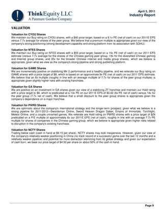 April 5, 2011
                                                                                                    Industry Report


VALUATION
Valuation for CYOU Shares
We maintain our Buy rating on CYOU shares, with a $40 price target, based on a 9.1x PE (net of cash) on our 2011E EPS
versus 7.7x average for shares of the peer group. We believe that a premium multiple is appropriate given our view of the
company's strong positioning (strong development capability and strong platform from its association with SOHU).

Valuation for NTES Shares
We maintain our Buy rating on NTES shares with a $55 price target, based on a 14x PE (net of cash) on our 2011 EPS
estimate (versus 7.7x average for the shares of the Chinese gaming peer group, 19x for the diversified Chinese gaming
and Internet group shares, and 35x for the broader Chinese internet and media group shares), which we believe is
appropriate, given what we view as the company's strong pipeline and strong publishing platform.

Valuation for GAME Shares
We are incrementally positive on stabilizing Mir 2 performance and a healthy pipeline, and we reiterate our Buy rating on
GAME shares with a price target of $8, which is based on an approximate 8x PE (net of cash) on our 2011 EPS estimate.
We believe that an 8x multiple (roughly in line with an average multiple of 7.7x for shares of the peer group multiple) is
appropriate given slightly higher risks with existing franchises.

Valuation for GA Shares
We are positive on an investment in GA shares given our view of a stabilizing ZT franchise and maintain our Hold rating
with a price target to $8, which is predicated at a 13x PE on our 2011E EPS of $0.62 (6x PE net of cash) versus 14x for
the peer group (7.7x net of cash). We believe that a small discount to the peer group shares is appropriate given the
company’s dependence on a major franchise.

Valuation for PWRD Shares
We are optimistic about the company's international strategy and the longer-term prospect, given what we believe is a
strong pipeline for 2011/2012—Swordsman Online, Sword Heaven Dragon Saber, Empire of Immortals, Torchlight,
Meteor Online, and a couple unnamed games. We reiterate are Hold rating on PWRD shares with a price target of $24
predicated on a P/E multiple of approximately 8x our 2011E EPS (net of cash), roughly in line with an average 7.7x PE
multiple for shares of companies in the Chinese gaming group, which we believe is appropriate given higher risks related
to disruption in the company's existing franchises.

Valuation for NCTY Shares
Trading below cash (cash in hand at $9.15 per share), NCTY shares may look inexpensive. However, given our view of
the company's relatively weaker positioning in China (no track record of a successful game over the last 12 months and a
relatively weaker pipeline) and potential for more distraction stemming from its global strategy and given our expectation
of cash burn, we base our price target of $4.50 per share on about 50% of the cash in hand.




                                                                                                                 Page 9
 