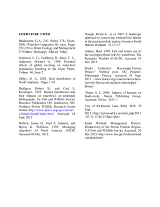 LITERATURE CITED
Baldassarre, G.A., E.G. Bolen, T.R., Sayre.
2006. Waterfowl migration fly ways. Pages
252-270 in Water Ecology and Management
2nd Edition Mississippi Alluvial Valley.
Sorenson, L. G., Goldberg, R., Root, T. L.,
Anderson, Michael G., 1998. Potential
effects of global warming on waterfowl
populations breeding in the Great Plains.
Volume 40, Issue 2
Sibley, D. A., 2003. Bird distribution in
North American. Pages 1-10
Dahlgren, Robert B., and Carl E.
Korschgen. 1992. Human disturbances and
their impacts on waterfowl: an annotated
bibliography. Us Fish and Wildlife Service
Resource Publication 188. Jamestown, ND:
Northern Prairie Wildlife Research Center
Online<http://www.npwrc.usgs.gov/resourc
e/literatr/disturb/index.htm> Accessed 24
Sept. 2013
Naugle, David E., et al. 2001 A landscape
approach to conserving wetland bird habitat
in the prairie pothole region of eastern South
Dakota Wetlands. 21.1:1-17.
Andres, Brad. 1989. Fall and winter use of
the Lexington Reservoirs by waterbirds. The
Kentucky Warbler 65:56-60, Accessed 10
Oct. 2013.
Ducks Unlimited: Mississippi Flyway
Project." Weblog post. DU Projects:
Mississippi Flyway. Accessed 24 Sept.
2013. <www.ducks.org/conservation/where-
wework/flyways/du-projects-mississippi-
flyway>
Pimm, S. L. 2000. Impacts of humans on
biodiversity. Nature Publishing Group.
Accessed 10 Oct. 2013. <
City of Richmond, Lake Reba. Web. 25
Sept.
2013.<http://richmond.ky.us/index.php/2012
-07-31-17-46-27/lake-reba>
Nichols, James D., Fred A. Johnson, and
Byron K. Williams, 1995. Managing
waterfowl of North America JSTOR.
Accessed 06 Dec. 2013.
Kulm Wetland Management District.
Productivity of the Prairie Pothole Region.
U.S Fish and Wildlife Service Accessed. 20
Dec.2013<http://www.fws.gov/kulmwetland
s/pothole.html>.
 