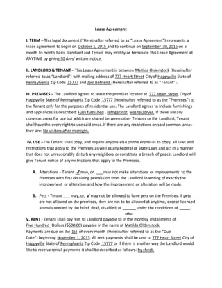 Lease Agreement
I. TERM – This legal document (“Hereinafter referred to as “Lease Agreement”) represents a
lease agreement to begin on October 1, 2015 and to continue on September 30, 2016 on a
month to month basis. Landlord and Tenant may modify or terminate this Lease Agreement at
ANYTIME by giving 30 days’ written notice.
II. LANDLORD & TENANT – This Lease Agreement is between Matilda Oldenstock (Hereinafter
referred to as “Landlord”) with mailing address of 777 Heart Street City of Happyville State of
Pennsylvania Zip Code 15777 and Joel Befriend (Hereinafter referred to as “Tenant”).
III. PREMISES – The Landlord agrees to lease the premises located at 777 Heart Street City of
Happyville State of Pennsylvania Zip Code 15777 (Hereinafter referred to as the “Premises”) to
the Tenant only for the purposes of residential use. The Landlord agrees to include furnishings
and appliances as described: Fully furnished , refrigerator, washer/dryer. If there are any
common areas for use but which are shared between other Tenants or the Landlord, Tenant
shall have the every right to use said areas. If there are any restrictions on said common areas
they are: No visitors after midnight.
IV. USE –The Tenant shall obey, and require anyone else on the Premises to obey, all laws and
restrictions that apply to the Premises as well as any Federal or State Laws and act in a manner
that does not unreasonably disturb any neighbors or constitute a breach of peace. Landlord will
give Tenant notice of any restrictions that apply to the Premises.
A. Alterations - Tenant ✔may, or, ___ may not make alterations or improvements to the
Premises with first obtaining permission from the Landlord in writing of exactly the
improvement or alteration and how the improvement or alteration will be made.
B. Pets - Tenant ___ may, or, ✔may not be allowed to have pets on the Premises. If pets
are not allowed on the premises, they are not to be allowed at anytime, except licensed
animals needed by the blind, deaf, disabled, or ______ under the conditions of _____.
other
V. RENT - Tenant shall pay rent to Landlord payable to in the monthly installments of
Five Hundred Dollars ($500.00) payable in the name of Matilda Oldenstock.
Payments are due on the 1st of every month (Hereinafter referred to as the “Due
Date”) beginning November 1, 2015. All rent payments shall be sent to 777 Heart Street City of
Happyville State of Pennsylvania Zip Code 15777 or if there is another way the Landlord would
like to receive rental payments it shall be described as follows: by check.
 