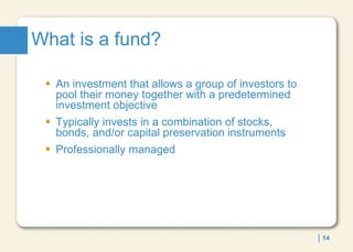 What is a fund?  An investment that allows a group of investors to pool their money together with a predetermined investment objective Typically invests in a combination of stocks, bonds, and/or capital preservation instruments Professionally managed 