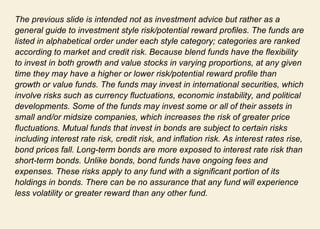 The previous slide is intended not as investment advice but rather as a general guide to investment style risk/potential reward profiles. The funds are listed in alphabetical order under each style category; categories are ranked according to market and credit risk. Because blend funds have the flexibility to invest in both growth and value stocks in varying proportions, at any given time they may have a higher or lower risk/potential reward profile than growth or value funds. The funds may invest in international securities, which involve risks such as currency fluctuations, economic instability, and political developments. Some of the funds may invest some or all of their assets in small and/or midsize companies, which increases the risk of greater price fluctuations. Mutual funds that invest in bonds are subject to certain risks including interest rate risk, credit risk, and inflation risk. As interest rates rise, bond prices fall. Long-term bonds are more exposed to interest rate risk than short-term bonds. Unlike bonds, bond funds have ongoing fees and expenses. These risks apply to any fund with a significant portion of its holdings in bonds. There can be no assurance that any fund will experience less volatility or greater reward than any other fund.  