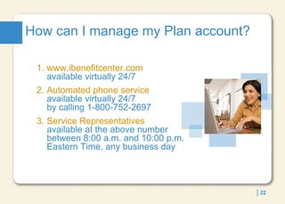 How can I manage my Plan account? 1. www.ibenefitcenter.com   available virtually 24/7 2. Automated phone service   available virtually 24/7  by calling 1-800-752-2697 3.  Service Representatives   available at the above number between 8:00 a.m. and 10:00 p.m. Eastern Time, any business day 