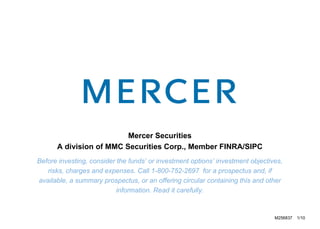 Mercer Securities A division of MMC Securities Corp., Member FINRA/SIPC Before investing, consider the funds’ or investment options’ investment objectives, risks, charges and expenses. Call 1-800-752-2697  for a prospectus and, if available, a summary prospectus, or an offering circular containing this and other information. Read it carefully. M256837  1/10 