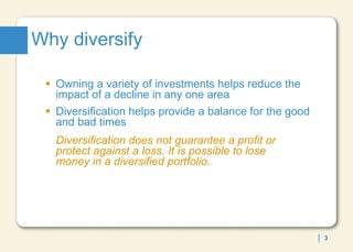 Why diversify Owning a variety of investments helps reduce the impact of a decline in any one area  Diversification helps provide a balance for the good and bad times Diversification does not guarantee a profit or  protect against a loss. It is possible to lose  money in a diversified portfolio. 