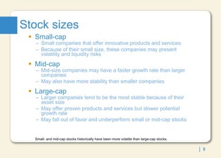 Stock sizes Small-cap  Small companies that offer innovative products and services Because of their small size, these companies may present volatility and liquidity risks Mid-cap Mid-size companies may have a faster growth rate than larger companies May also have more stability than smaller companies Large-cap Larger companies tend to be the most stable because of their asset size May offer proven products and services but slower potential growth rate May fall out of favor and underperform small or mid-cap stocks Small- and mid-cap stocks historically have been more volatile than large-cap stocks. 