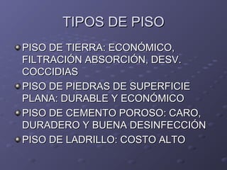 TIPOS DE PISOTIPOS DE PISO
PISO DE TIERRA: ECONÓMICO,PISO DE TIERRA: ECONÓMICO,
FILTRACIÓN ABSORCIÓN, DESV.FILTRACIÓN ABSORCIÓN, DESV.
COCCIDIASCOCCIDIAS
PISO DE PIEDRAS DE SUPERFICIEPISO DE PIEDRAS DE SUPERFICIE
PLANA: DURABLE Y ECONÓMICOPLANA: DURABLE Y ECONÓMICO
PISO DE CEMENTO POROSO: CARO,PISO DE CEMENTO POROSO: CARO,
DURADERO Y BUENA DESINFECCIÓNDURADERO Y BUENA DESINFECCIÓN
PISO DE LADRILLO: COSTO ALTOPISO DE LADRILLO: COSTO ALTO
 