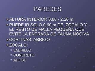 PAREDESPAREDES
ALTURA INTERIOR 0.60 - 2.20 mALTURA INTERIOR 0.60 - 2.20 m
PUEDE IR SOLO 0.60 m DE ZÓCALO YPUEDE IR SOLO 0.60 m DE ZÓCALO Y
EL RESTO DE MALLA PEQUEÑA QUEEL RESTO DE MALLA PEQUEÑA QUE
EVITE LA ENTRADA DE FAUNA NOCIVAEVITE LA ENTRADA DE FAUNA NOCIVA
CORTINAS: ABRIGOCORTINAS: ABRIGO
ZOCALO:ZOCALO:

LADRILLOLADRILLO

CONCRETOCONCRETO

ADOBEADOBE
 