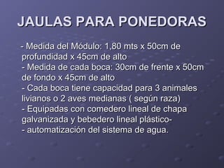 JAULAS PARA PONEDORASJAULAS PARA PONEDORAS
- Medida del Módulo: 1,80 mts x 50cm de- Medida del Módulo: 1,80 mts x 50cm de
profundidad x 45cm de altoprofundidad x 45cm de alto
- Medida de cada boca: 30cm de frente x 50cm- Medida de cada boca: 30cm de frente x 50cm
de fondo x 45cm de altode fondo x 45cm de alto
- Cada boca tiene capacidad para 3 animales- Cada boca tiene capacidad para 3 animales
livianos o 2 aves medianas ( según raza)livianos o 2 aves medianas ( según raza)
- Equipadas con comedero lineal de chapa- Equipadas con comedero lineal de chapa
galvanizada y bebedero lineal plástico-galvanizada y bebedero lineal plástico-
- automatización del sistema de agua.- automatización del sistema de agua.
 