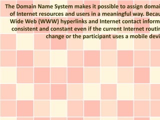 The Domain Name System makes it possible to assign domai
 of Internet resources and users in a meaningful way. Becau
  Wide Web (WWW) hyperlinks and Internet contact informa
  consistent and constant even if the current Internet routin
                change or the participant uses a mobile devic
 