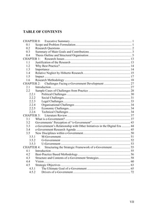 VII
TABLE OF CONTENTS
CHAPTER 0: Executive Summary................................................................................ 1
0.1 Scope and Problem Formulation......................................................................... 1
0.2 Research Questions............................................................................................. 2
0.3 Summary of Main Goals and Contributions....................................................... 3
0.4 Thesis Outline and Structural Organisation........................................................ 5
CHAPTER 1: Research Issues ..................................................................................... 13
1.1 Justification of the Research ............................................................................. 13
1.2 Why Best Practice?........................................................................................... 14
1.3 Importance ........................................................................................................ 14
1.4 Relative Neglect by Hitherto Research............................................................. 15
1.5 Impact ............................................................................................................... 17
1.6 Research Methodology ..................................................................................... 18
CHAPTER 2: Challenges Facing e-Government Development .................................. 27
2.1 Introduction....................................................................................................... 27
2.2 Sample Cases of Challenges from Practice ...................................................... 28
2.2.1 Political Challenges .................................................................................. 30
2.2.2 Social Challenges...................................................................................... 31
2.2.3 Legal Challenges....................................................................................... 33
2.2.4 Organisational Challenges ........................................................................ 34
2.2.5 Economic Challenges................................................................................ 34
2.2.6 Technical Challenges................................................................................ 34
CHAPTER 3: Literature Review.................................................................................. 37
3.1 What is e-Government? .................................................................................... 37
3.2 Governments’ Perception of “e-Government”.................................................. 43
3.3 e-Government’s Relationship with Other Initiatives in the Digital Era ........... 44
3.4 e-Government Research Agenda ...................................................................... 45
3.5 New Disciplines within e-Government............................................................. 50
3.5.1 M-Government.......................................................................................... 51
3.5.2 G-Government .......................................................................................... 52
3.5.3 U-Government .......................................................................................... 53
CHAPTER 4: Structuring the Strategic Framework of e-Government........................ 55
4.1 Introduction....................................................................................................... 55
4.2 Best-Practice Based Methodology.................................................................... 56
4.3 Structure and Contents of e-Government Strategies......................................... 58
4.4 Vision................................................................................................................ 60
4.5 Strategic Objectives .......................................................................................... 63
4.5.1 The Ultimate Goal of e-Government ........................................................ 65
4.5.2 Drivers of e-Government .......................................................................... 72
 