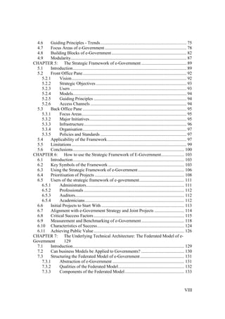 VIII
4.6 Guiding Principles - Trends.............................................................................. 75
4.7 Focus Areas of e-Government .......................................................................... 78
4.8 Building Blocks of e-Government.................................................................... 82
4.9 Modularity......................................................................................................... 87
CHAPTER 5: The Strategic Framework of e-Government ......................................... 89
5.1 Introduction....................................................................................................... 89
5.2 Front Office Pane.............................................................................................. 92
5.2.1 Vision........................................................................................................ 92
5.2.2 Strategic Objectives .................................................................................. 93
5.2.3 Users ......................................................................................................... 93
5.2.4 Models....................................................................................................... 94
5.2.5 Guiding Principles .................................................................................... 94
5.2.6 Access Channels ....................................................................................... 94
5.3 Back Office Pane .............................................................................................. 95
5.3.1 Focus Areas............................................................................................... 95
5.3.2 Major Initiatives........................................................................................ 95
5.3.3 Infrastructure............................................................................................. 96
5.3.4 Organisation.............................................................................................. 97
5.3.5 Policies and Standards .............................................................................. 97
5.4 Applicability of the Framework........................................................................ 97
5.5 Limitations........................................................................................................ 99
5.6 Conclusions..................................................................................................... 100
CHAPTER 6: How to use the Strategic Framework of E-Government..................... 103
6.1 Introduction..................................................................................................... 103
6.2 Key Symbols of the Framework ..................................................................... 103
6.3 Using the Strategic Framework of e-Government.......................................... 106
6.4 Prioritisation of Projects ................................................................................. 108
6.5 Users of the strategic framework of e-government......................................... 111
6.5.1 Administrators......................................................................................... 111
6.5.2 Professionals ........................................................................................... 112
6.5.3 Auditors................................................................................................... 112
6.5.4 Academicians.......................................................................................... 112
6.6 Initial Projects to Start With ........................................................................... 113
6.7 Alignment with e-Government Strategy and Joint Projects ........................... 114
6.8 Critical Success Factors.................................................................................. 115
6.9 Measurement and Benchmarking of e-Government....................................... 118
6.10 Characteristics of Success............................................................................... 124
6.11 Achieving Public Value.................................................................................. 126
CHAPTER 7: The Underlying Technical Architecture: The Federated Model of e-
Government 129
7.1 Introduction..................................................................................................... 129
7.2 Can business Models be Applied to Governments? ....................................... 130
7.3 Structuring the Federated Model of e-Government........................................ 131
7.3.1 Abstraction of e-Government ................................................................. 131
7.3.2 Qualities of the Federated Model............................................................ 132
7.3.3 Components of the Federated Model...................................................... 133
 
