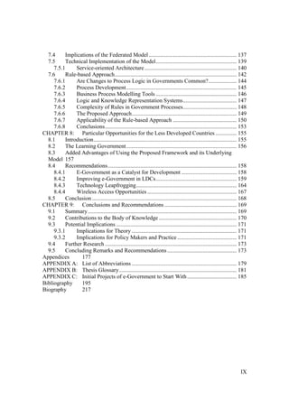 IX
7.4 Implications of the Federated Model .............................................................. 137
7.5 Technical Implementation of the Model......................................................... 139
7.5.1 Service-oriented Architecture................................................................. 140
7.6 Rule-based Approach...................................................................................... 142
7.6.1 Are Changes to Process Logic in Governments Common?.................... 144
7.6.2 Process Development.............................................................................. 145
7.6.3 Business Process Modelling Tools ......................................................... 146
7.6.4 Logic and Knowledge Representation Systems...................................... 147
7.6.5 Complexity of Rules in Government Processes...................................... 148
7.6.6 The Proposed Approach.......................................................................... 149
7.6.7 Applicability of the Rule-based Approach ............................................. 150
7.6.8 Conclusions............................................................................................. 153
CHAPTER 8: Particular Opportunities for the Less Developed Countries ............... 155
8.1 Introduction..................................................................................................... 155
8.2 The Learning Government.............................................................................. 156
8.3 Added Advantages of Using the Proposed Framework and its Underlying
Model 157
8.4 Recommendations........................................................................................... 158
8.4.1 E-Government as a Catalyst for Development ....................................... 158
8.4.2 Improving e-Government in LDCs......................................................... 159
8.4.3 Technology Leapfrogging....................................................................... 164
8.4.4 Wireless Access Opportunities ............................................................... 167
8.5 Conclusion ...................................................................................................... 168
CHAPTER 9: Conclusions and Recommendations ................................................... 169
9.1 Summary......................................................................................................... 169
9.2 Contributions to the Body of Knowledge....................................................... 170
9.3 Potential Implications ..................................................................................... 171
9.3.1 Implications for Theory .......................................................................... 171
9.3.2 Implications for Policy Makers and Practice.......................................... 171
9.4 Further Research ............................................................................................. 173
9.5 Concluding Remarks and Recommendations................................................. 173
Appendices 177
APPENDIX A: List of Abbreviations .......................................................................... 179
APPENDIX B: Thesis Glossary................................................................................... 181
APPENDIX C: Initial Projects of e-Government to Start With................................... 185
Bibliography 195
Biography 217
 