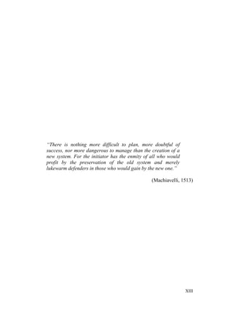 XIII
“There is nothing more difficult to plan, more doubtful of
success, nor more dangerous to manage than the creation of a
new system. For the initiator has the enmity of all who would
profit by the preservation of the old system and merely
lukewarm defenders in those who would gain by the new one.”
(Machiavelli, 1513)
 