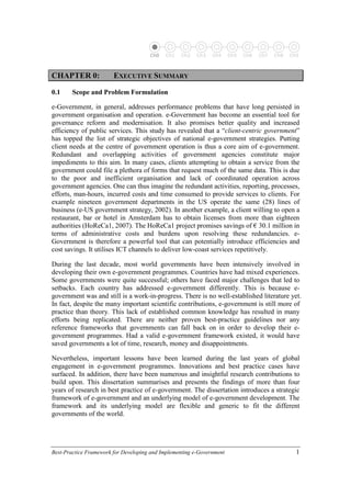 Best-Practice Framework for Developing and Implementing e-Government 1
Ch0 Ch1 Ch2 Ch3 Ch4 Ch5 Ch6 Ch7 Ch8 Ch9
C
CH
HA
AP
PT
TE
ER
R 0
0:
: E
EX
XE
EC
CU
UT
TI
IV
VE
E S
SU
UM
MM
MA
AR
RY
Y
0.1 Scope and Problem Formulation
e-Government, in general, addresses performance problems that have long persisted in
government organisation and operation. e-Government has become an essential tool for
governance reform and modernisation. It also promises better quality and increased
efficiency of public services. This study has revealed that a “client-centric government”
has topped the list of strategic objectives of national e-government strategies. Putting
client needs at the centre of government operation is thus a core aim of e-government.
Redundant and overlapping activities of government agencies constitute major
impediments to this aim. In many cases, clients attempting to obtain a service from the
government could file a plethora of forms that request much of the same data. This is due
to the poor and inefficient organisation and lack of coordinated operation across
government agencies. One can thus imagine the redundant activities, reporting, processes,
efforts, man-hours, incurred costs and time consumed to provide services to clients. For
example nineteen government departments in the US operate the same (28) lines of
business (e-US government strategy, 2002). In another example, a client willing to open a
restaurant, bar or hotel in Amsterdam has to obtain licenses from more than eighteen
authorities (HoReCa1, 2007). The HoReCa1 project promises savings of € 30.1 million in
terms of administrative costs and burdens upon resolving these redundancies. e-
Government is therefore a powerful tool that can potentially introduce efficiencies and
cost savings. It utilises ICT channels to deliver low-coast services repetitively.
During the last decade, most world governments have been intensively involved in
developing their own e-government programmes. Countries have had mixed experiences.
Some governments were quite successful; others have faced major challenges that led to
setbacks. Each country has addressed e-government differently. This is because e-
government was and still is a work-in-progress. There is no well-established literature yet.
In fact, despite the many important scientific contributions, e-government is still more of
practice than theory. This lack of established common knowledge has resulted in many
efforts being replicated. There are neither proven best-practice guidelines nor any
reference frameworks that governments can fall back on in order to develop their e-
government programmes. Had a valid e-government framework existed, it would have
saved governments a lot of time, research, money and disappointments.
Nevertheless, important lessons have been learned during the last years of global
engagement in e-government programmes. Innovations and best practice cases have
surfaced. In addition, there have been numerous and insightful research contributions to
build upon. This dissertation summarises and presents the findings of more than four
years of research in best practice of e-government. The dissertation introduces a strategic
framework of e-government and an underlying model of e-government development. The
framework and its underlying model are flexible and generic to fit the different
governments of the world.
 