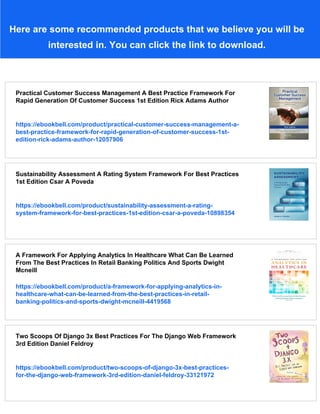 Here are some recommended products that we believe you will be
interested in. You can click the link to download.
Practical Customer Success Management A Best Practice Framework For
Rapid Generation Of Customer Success 1st Edition Rick Adams Author
https://ebookbell.com/product/practical-customer-success-management-a-
best-practice-framework-for-rapid-generation-of-customer-success-1st-
edition-rick-adams-author-12057906
Sustainability Assessment A Rating System Framework For Best Practices
1st Edition Csar A Poveda
https://ebookbell.com/product/sustainability-assessment-a-rating-
system-framework-for-best-practices-1st-edition-csar-a-poveda-10898354
A Framework For Applying Analytics In Healthcare What Can Be Learned
From The Best Practices In Retail Banking Politics And Sports Dwight
Mcneill
https://ebookbell.com/product/a-framework-for-applying-analytics-in-
healthcare-what-can-be-learned-from-the-best-practices-in-retail-
banking-politics-and-sports-dwight-mcneill-4419568
Two Scoops Of Django 3x Best Practices For The Django Web Framework
3rd Edition Daniel Feldroy
https://ebookbell.com/product/two-scoops-of-django-3x-best-practices-
for-the-django-web-framework-3rd-edition-daniel-feldroy-33121972
 