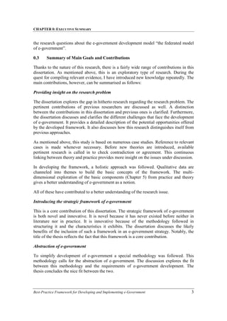 CHAPTER 0: EXECUTIVE SUMMARY
Best-Practice Framework for Developing and Implementing e-Government 3
the research questions about the e-government development model “the federated model
of e-government”.
0.3 Summary of Main Goals and Contributions
Thanks to the nature of this research, there is a fairly wide range of contributions in this
dissertation. As mentioned above, this is an exploratory type of research. During the
quest for compiling relevant evidence, I have introduced new knowledge repeatedly. The
main contributions, however, can be summarised as follows:
Providing insight on the research problem
The dissertation explores the gap in hitherto research regarding the research problem. The
pertinent contributions of previous researchers are discussed as well. A distinction
between the contributions in this dissertation and previous ones is clarified. Furthermore,
the dissertation discusses and clarifies the different challenges that face the development
of e-government. It provides a detailed description of the potential opportunities offered
by the developed framework. It also discusses how this research distinguishes itself from
previous approaches.
As mentioned above, this study is based on numerous case studies. Reference to relevant
cases is made whenever necessary. Before new theories are introduced, available
pertinent research is called in to check contradiction or agreement. This continuous
linking between theory and practice provides more insight on the issues under discussion.
In developing the framework, a holistic approach was followed. Qualitative data are
channeled into themes to build the basic concepts of the framework. The multi-
dimensional exploration of the basic components (Chapter 5) from practice and theory
gives a better understanding of e-government as a notion.
All of these have contributed to a better understanding of the research issue.
Introducing the strategic framework of e-government
This is a core contribution of this dissertation. The strategic framework of e-government
is both novel and innovative. It is novel because it has never existed before neither in
literature nor in practice. It is innovative because of the methodology followed in
structuring it and the characteristics it exhibits. The dissertation discusses the likely
benefits of the inclusion of such a framework in an e-government strategy. Notably, the
title of the thesis reflects the fact that this framework is a core contribution.
Abstraction of e-government
To simplify development of e-government a special methodology was followed. This
methodology calls for the abstraction of e-government. The discussion explores the fit
between this methodology and the requirements of e-government development. The
thesis concludes the nice fit between the two.
 