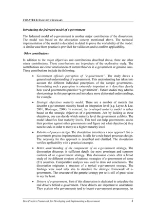 CHAPTER 0: EXECUTIVE SUMMARY
Best-Practice Framework for Developing and Implementing e-Government 4
Introducing the federated model of e-government
The federated model of e-government is another major contribution of the dissertation.
The model was based on the abstraction concept mentioned above. The technical
implementation of the model is described in detail to prove the workability of the model.
A similar case from practice is provided for validation and to confirm applicability.
Other contributions
In addition to the major objectives and contributions described above, there are other
minor contributions. These contributions are byproducts of the explorative study. The
contributions are either amelioration of current theories in e-government or genuine ones.
These contributions include the following:
• Government officials perception of “e-government”. The study draws a
generalised understanding of e-government. This understanding has taken into
account the different individual perceptions of the sample governments.
Formulating such a perception is extremely important as it describes clearly
how world governments perceive “e-government”. Future studies may address
shortcomings in this perception and introduce more elaborated understandings,
for example.
• Strategic objectives maturity model. There are a number of models that
describe e-government maturity based on integration level (e.g. Layne & Lee,
2001; Bhatnagar, 2004). In contrast, the developed maturity model is rather
based on the strategic objectives of e-government. Just by looking at these
objectives, one can decide which maturity level the government exhibits. The
model identifies four maturity levels. This tool can help governments assess
their position against other governments and figure out what objective(s) they
need to seek in order to move to a higher maturity level.
• Rule-based process design. The dissertation introduces a new approach for e-
government process implementation. It calls for a rule-based processes design.
The necessity for this approach is described and clarified. The dissertation
verifies applicability with a practical example.
• Better understanding of the components of an e-government strategy. The
dissertation discusses in sufficient details the most prominent and common
contents of an e-government strategy. This discussion comes after a broad
study of the different versions of national strategies of e-government of some
(21) countries. Comparative analysis was used to draw out conclusions. The
dissertation originates a structure of a typical e-government strategy. The
findings were used inter alia to structure the strategic framework of e-
government. The structure of the generic strategy per se is still of great value
to say the least.
• Drivers of e-government. Part of this dissertation is dedicated to articulate the
real drivers behind e-government. These drivers are important to understand.
They explain why governments tend to incept e-government programmes. As
 