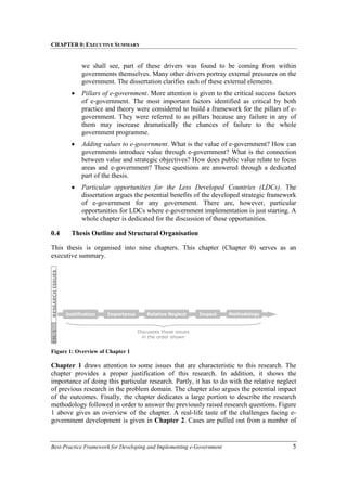 CHAPTER 0: EXECUTIVE SUMMARY
Best-Practice Framework for Developing and Implementing e-Government 5
we shall see, part of these drivers was found to be coming from within
governments themselves. Many other drivers portray external pressures on the
government. The dissertation clarifies each of these external elements.
• Pillars of e-government. More attention is given to the critical success factors
of e-government. The most important factors identified as critical by both
practice and theory were considered to build a framework for the pillars of e-
government. They were referred to as pillars because any failure in any of
them may increase dramatically the chances of failure to the whole
government programme.
• Adding values to e-government. What is the value of e-government? How can
governments introduce value through e-government? What is the connection
between value and strategic objectives? How does public value relate to focus
areas and e-government? These questions are answered through a dedicated
part of the thesis.
• Particular opportunities for the Less Developed Countries (LDCs). The
dissertation argues the potential benefits of the developed strategic framework
of e-government for any government. There are, however, particular
opportunities for LDCs where e-government implementation is just starting. A
whole chapter is dedicated for the discussion of these opportunities.
0.4 Thesis Outline and Structural Organisation
This thesis is organised into nine chapters. This chapter (Chapter 0) serves as an
executive summary.
Figure 1: Overview of Chapter 1
Chapter 1 draws attention to some issues that are characteristic to this research. The
chapter provides a proper justification of this research. In addition, it shows the
importance of doing this particular research. Partly, it has to do with the relative neglect
of previous research in the problem domain. The chapter also argues the potential impact
of the outcomes. Finally, the chapter dedicates a large portion to describe the research
methodology followed in order to answer the previously raised research questions. Figure
1 above gives an overview of the chapter. A real-life taste of the challenges facing e-
government development is given in Chapter 2. Cases are pulled out from a number of
Justification Impact
Relative Neglect Methodology
Importance
RESEARCH
ISSUES
CH.
1
Discusses these issues
in the order shown
 