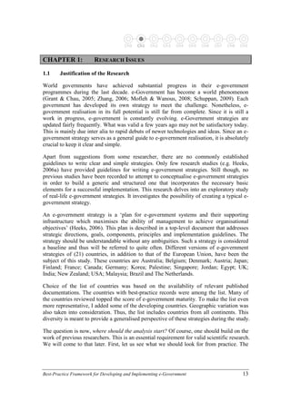 Best-Practice Framework for Developing and Implementing e-Government 13
Ch0 Ch1 Ch2 Ch3 Ch4 Ch5 Ch6 Ch7 Ch8 Ch9
C
CH
HA
AP
PT
TE
ER
R 1
1:
: R
RE
ES
SE
EA
AR
RC
CH
H I
IS
SS
SU
UE
ES
S
1.1 Justification of the Research
World governments have achieved substantial progress in their e-government
programmes during the last decade. e-Government has become a world phenomenon
(Grant & Chau, 2005; Zhang, 2006; Mofleh & Wanous, 2008; Schuppan, 2009). Each
government has developed its own strategy to meet the challenge. Nonetheless, e-
government realisation in its full potential is still far from complete. Since it is still a
work in progress, e-government is constantly evolving. e-Government strategies are
updated fairly frequently. What was valid a few years ago may not be satisfactory today.
This is mainly due inter alia to rapid debuts of newer technologies and ideas. Since an e-
government strategy serves as a general guide to e-government realisation, it is absolutely
crucial to keep it clear and simple.
Apart from suggestions from some researcher, there are no commonly established
guidelines to write clear and simple strategies. Only few research studies (e.g. Heeks,
2006a) have provided guidelines for writing e-government strategies. Still though, no
previous studies have been recorded to attempt to conceptualise e-government strategies
in order to build a generic and structured one that incorporates the necessary basic
elements for a successful implementation. This research delves into an exploratory study
of real-life e-government strategies. It investigates the possibility of creating a typical e-
government strategy.
An e-government strategy is a ‘plan for e-government systems and their supporting
infrastructure which maximises the ability of management to achieve organisational
objectives’ (Heeks, 2006). This plan is described in a top-level document that addresses
strategic directions, goals, components, principles and implementation guidelines. The
strategy should be understandable without any ambiguities. Such a strategy is considered
a baseline and thus will be referred to quite often. Different versions of e-government
strategies of (21) countries, in addition to that of the European Union, have been the
subject of this study. These countries are Australia; Belgium; Denmark; Austria; Japan;
Finland; France; Canada; Germany; Korea; Palestine; Singapore; Jordan; Egypt; UK;
India; New Zealand; USA; Malaysia; Brazil and The Netherlands.
Choice of the list of countries was based on the availability of relevant published
documentations. The countries with best-practice records were among the list. Many of
the countries reviewed topped the score of e-government maturity. To make the list even
more representative, I added some of the developing countries. Geographic variation was
also taken into consideration. Thus, the list includes countries from all continents. This
diversity is meant to provide a generalised perspective of these strategies during the study.
The question is now, where should the analysis start? Of course, one should build on the
work of previous researchers. This is an essential requirement for valid scientific research.
We will come to that later. First, let us see what we should look for from practice. The
 