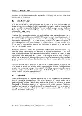 CHAPTER 1: RESEARCH ISSUES
Best-Practice Framework for Developing and Implementing e-Government 14
following section discusses briefly the importance of studying best practice cases as an
essential part in the analysis.
1.2 Why Best Practice?
It is now universally acknowledged that best practice is a major learning tool that
accelerates progress (Undheim, 2008). Exchange of best practice has been systematically
used worldwide. For example, the United Nations has built an e-government Readiness
Knowledge Base. It incorporated best practice learning and knowledge sharing
components (UNKB, 2007).
Similarly, the European Commission has established the good practice framework in e-
government (European Commission, 2004). The objectives were to accelerate transfer of
experiences and to re-use proven e-government solutions and provide a shared learning
environment across Europe. The EC has recently established the ePractice.eu portal to
publish best practice cases from around the EU member states. The portal includes cases
in the fields of e-government, e-health and e-inclusion. It presents sixty best practice
cases on average each month.
During my research, I found that governments tend to learn from each other. They
introduce similar terminologies and principles in their national strategies. There have
been instances in national e-government strategies where references of efforts of other
governments have been made. For example, the u-Japanese strategy cited the Korean
efforts in u-government. In fact, many governments look for best practices first. If no best
practice in certain field is found then they innovate. This is wise enough not to recreate
the wheel.
Since this study is deeply connected to practice (as is e-government in general), it has
been natural to consult best practice before introducing new theories. Considering best
practice and contrasting with previous research in building argument should arguably
make the analysis more factual. Still though, will the findings be relevant to practice?
This is what we will see in the next section
1.3 Importance
As has been mentioned in Chapter 0, a primary aim of this dissertation is to construct a
strategic framework of e-government. This framework serves as a generic abstraction of
an e-government strategy. Table 1 below assesses the presence or otherwise of such a
framework in the national strategies of e-government of sample countries. Despite its
simplicity and necessity as we shall see shortly, a strategic framework of e-government is
missing from the majority of the reviewed e-government strategies. At lease, not in the
way this dissertation is advocating.
 
