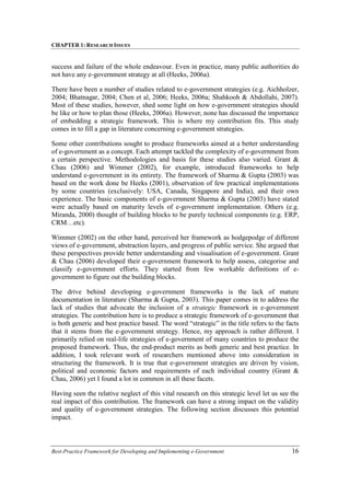 CHAPTER 1: RESEARCH ISSUES
Best-Practice Framework for Developing and Implementing e-Government 16
success and failure of the whole endeavour. Even in practice, many public authorities do
not have any e-government strategy at all (Heeks, 2006a).
There have been a number of studies related to e-government strategies (e.g. Aichholzer,
2004; Bhatnagar, 2004; Chen et al, 2006; Heeks, 2006a; Shahkooh & Abdollahi, 2007).
Most of these studies, however, shed some light on how e-government strategies should
be like or how to plan those (Heeks, 2006a). However, none has discussed the importance
of embedding a strategic framework. This is where my contribution fits. This study
comes in to fill a gap in literature concerning e-government strategies.
Some other contributions sought to produce frameworks aimed at a better understanding
of e-government as a concept. Each attempt tackled the complexity of e-government from
a certain perspective. Methodologies and basis for these studies also varied. Grant &
Chau (2006) and Wimmer (2002), for example, introduced frameworks to help
understand e-government in its entirety. The framework of Sharma & Gupta (2003) was
based on the work done be Heeks (2001), observation of few practical implementations
by some countries (exclusively: USA, Canada, Singapore and India), and their own
experience. The basic components of e-government Sharma & Gupta (2003) have stated
were actually based on maturity levels of e-government implementation. Others (e.g.
Miranda, 2000) thought of building blocks to be purely technical components (e.g. ERP,
CRM…etc).
Wimmer (2002) on the other hand, perceived her framework as hodgepodge of different
views of e-government, abstraction layers, and progress of public service. She argued that
these perspectives provide better understanding and visualisation of e-government. Grant
& Chau (2006) developed their e-government framework to help assess, categorise and
classify e-government efforts. They started from few workable definitions of e-
government to figure out the building blocks.
The drive behind developing e-government frameworks is the lack of mature
documentation in literature (Sharma & Gupta, 2003). This paper comes in to address the
lack of studies that advocate the inclusion of a strategic framework in e-government
strategies. The contribution here is to produce a strategic framework of e-government that
is both generic and best practice based. The word “strategic” in the title refers to the facts
that it stems from the e-government strategy. Hence, my approach is rather different. I
primarily relied on real-life strategies of e-government of many countries to produce the
proposed framework. Thus, the end-product merits as both generic and best practice. In
addition, I took relevant work of researchers mentioned above into consideration in
structuring the framework. It is true that e-government strategies are driven by vision,
political and economic factors and requirements of each individual country (Grant &
Chau, 2006) yet I found a lot in common in all these facets.
Having seen the relative neglect of this vital research on this strategic level let us see the
real impact of this contribution. The framework can have a strong impact on the validity
and quality of e-government strategies. The following section discusses this potential
impact.
 