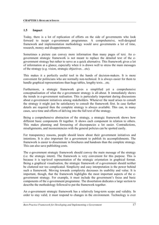 CHAPTER 1: RESEARCH ISSUES
Best-Practice Framework for Developing and Implementing e-Government 17
1.5 Impact
Today, there is a lot of replication of efforts on the side of governments who look
forward to incept e-government programmes. A comprehensive, well-designed
framework and implementation methodology would save governments a lot of time,
research, money and disappointments.
Sometimes a picture can convey more information than many pages of text. An e-
government strategic framework is not meant to replace the detailed text of the e-
government strategy but rather to serve as a quick alternative. This framework gives a lot
of information at a glance, especially when it is drawn well to stress the main messages
of the strategy (e.g. vision, strategic objectives…etc).
This makes it a perfectly useful tool in the hands of decision-makers. It is more
convenient for politicians who are normally non-technical. It is always easier for them to
handle graphical representations than huge tables, lengthy texts…etc.
Furthermore, a strategic framework gives a simplified yet a comprehensive
conceptualisation of what the e-government strategy is all-about. It immediately shows
the trends in e-government realisation. This is particularly important during discussions
about e-government initiatives among stakeholders. Whenever the need arises to consult
the strategy it might just be satisfactory to consult the framework first. In case further
details are required then the complete strategy is always available. This can, in many
cases, save time and efforts of delving into the full text of the strategy.
Being a comprehensive abstraction of the strategy, a strategic framework shows how
different basic components fit together. It shows each component in relation to others.
This makes planning and foreseeing of discrepancies a lot easier. Contradictions,
misalignments, and inconsistencies with the general policies can be spotted easily.
For transparency reasons, people should know about their government initiatives and
intentions. It is also important for a government to publish its accomplishments. The
framework is easier to disseminate in brochures and handouts than the complete strategy.
This can also save publishing costs.
The e-government strategic framework should convey the main message of the strategy
(i.e. the strategic intent). The framework is very convenient for this purpose. This is
because it is top-level representation of the strategic orientation in graphical format.
Being a graphical visualisation, the strategic framework of e-government should neither
be cluttered nor too complicated. Simplicity and easy interpretation is the power behind
such a framework. Moving towards complexity decreases its usability and value. It is
important, though, that the framework highlights the most important aspects of the e-
government strategy. For example, it must include the government’s focus and basic
components of the e-government programme. The dissertation dedicates a large section to
describe the methodology followed to put the framework together.
An e-government strategic framework has a relatively long-term scope and validity. In
order to stay valid, it must respond to changes in the environment. Technology is ever
 