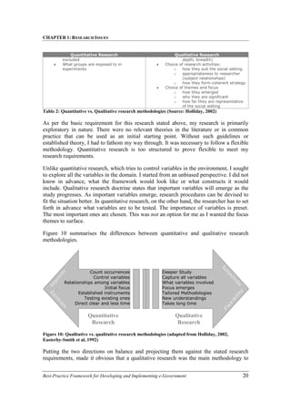 CHAPTER 1: RESEARCH ISSUES
Best-Practice Framework for Developing and Implementing e-Government 20
Quantitative Research Qualitative Research
excluded
• What groups are exposed to in
experiments
depth, breadth)
• Choice of research activities:
o how they suit the social setting
o appropriateness to researcher
(subject relationships)
o how they form coherent strategy
• Choice of themes and focus
o how they emerged
o why they are significant
o how far they are representative
of the social setting
Table 2: Quantitative vs. Qualitative research methodologies (Source: Holliday, 2002)
As per the basic requirement for this research stated above, my research is primarily
exploratory in nature. There were no relevant theories in the literature or in common
practice that can be used as an initial starting point. Without such guidelines or
established theory, I had to fathom my way through. It was necessary to follow a flexible
methodology. Quantitative research is too structured to prove flexible to meet my
research requirements.
Unlike quantitative research, which tries to control variables in the environment, I sought
to explore all the variables in the domain. I started from an unbiased perspective. I did not
know in advance, what the framework would look like or what constructs it would
include. Qualitative research doctrine states that important variables will emerge as the
study progresses. As important variables emerge, research procedures can be devised to
fit the situation better. In quantitative research, on the other hand, the researcher has to set
forth in advance what variables are to be tested. The importance of variables is preset.
The most important ones are chosen. This was not an option for me as I wanted the focus
themes to surface.
Figure 10 summarises the differences between quantitative and qualitative research
methodologies.
Figure 10: Qualitative vs. qualitative research methodologies (adapted from Holliday, 2002,
Easterby-Smith et al, 1992)
Putting the two directions on balance and projecting them against the stated research
requirements, made it obvious that a qualitative research was the main methodology to
Count occurrences
Control variables
Relationships among variables
Initial focus
Established instruments
Testing existing ones
Direct clear and less time
Deeper Study
Capture all variables
What variables involved
Focus emerges
Tailored Methodologies
New understandings
Takes long time
Quantitative
Research
Qualitative
Research
 