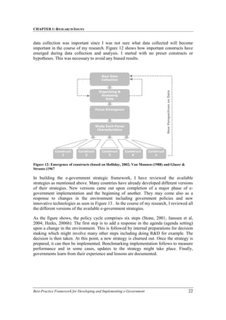 CHAPTER 1: RESEARCH ISSUES
Best-Practice Framework for Developing and Implementing e-Government 22
data collection was important since I was not sure what data collected will become
important in the course of my research. Figure 12 shows how important constructs have
emerged during data collection and analysis. I started with no preset constructs or
hypotheses. This was necessary to avoid any biased results.
Figure 12: Emergence of constructs (based on Holliday, 2002; Van Mannen (1988) and Glaser &
Strauss (1967
In building the e-government strategic framework, I have reviewed the available
strategies as mentioned above. Many countries have already developed different versions
of their strategies. New versions came out upon completion of a major phase of e-
government implementation and the beginning of another. They may come also as a
response to changes in the environment including government policies and new
innovative technologies as seen in Figure 13 . In the course of my research, I reviewed all
the different versions of the available e-government strategies.
As the figure shows, the policy cycle comprises six steps (Stone, 2001; Janssen et al,
2004; Heeks, 2006b). The first step is to add a response in the agenda (agenda setting)
upon a change in the environment. This is followed by internal preparations for decision
making which might involve many other steps including doing R&D for example. The
decision is then taken. At this point, a new strategy is churned out. Once the strategy is
prepared, it can then be implemented. Benchmarking implementation follows to measure
performance and in some cases, updates to the strategy might take place. Finally,
governments learn from their experience and lessons are documented.
Raw Data
Collection
Organising &
Analysing
Data
Focus Emergence
Study Each Focus
Characteristics
Construct
1
Construct
2
Construct
3
Construct
4
Construct
n
New
Perspectives
on
Data
 