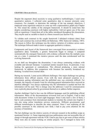 CHAPTER 1: RESEARCH ISSUES
Best-Practice Framework for Developing and Implementing e-Government 25
Despite the argument about necessity to using qualitative methodologies, I used some
quantitative analysis. I collected some quantitative data to measure precisely some
constructs. For example, to determine the rankings of the top strategic objectives, I
employed some regression analysis to come up with a representative graph (see Chapter
4). This raised the validity of the emergent framework. It should be noted here that
despite considering constructs with higher replicability I did not ignore any of the ones
with no repetitions. I listed them all in the tables introduced throughout this dissertation.
They maybe used as variable to check in a future research (see Section 9.4).
To validate each construct in the sought framework I tabulated evidence (data) from
which each construct has evolved (Miles & Huberman, 1984; Sutton & Callahan, 1987).
The reason to follow this technique was the relative variation of evidence across cases.
The technique followed made it easier to aggregate qualitative evidence.
Components and layout of the framework have converged from accumulative evidence
(qualitative data). Gradually, a generic framework began to emerge. I compared
systematically the emergent framework with evidence collected from the multiple cases
one at a time. I continued this iterative process until the data corroborated well the
evolving framework.
As we shall see throughout the dissertation, I was always contrasting evidence with
available and relevant literature. I examined similar research focus. In particular, I was
looking for agreement or contradiction. This allowed producing a more rational
framework. In addition, this comparison with literature has naturally broadened my
thinking. I availed from external ideas.
During my research, I came across different challenges. One major challenge was getting
information from official sources. Even with the most advanced countries in e-
government, getting information past the published ones was extremely difficult. For
example, the majority of emails I sent for soliciting general information have received no
attention although I was always explaining why the information is needed and how the
information will be used. This is strange since the addresses I used for communication
were explicitly placed online by government themselves to address further enquiries.
Another challenge I had to face was the different languages used for publishing official
information. Many of the documentations reviewed were not in English. I had to deal
with documents written in at least eight languages. Since I only know a few of them, I
had to seek assistance from international students to translate the content into English. I
was also using online translation services extensively. Different governments used
different terminologies to describe the same construct. Since I was exploring all the
possible constructs in this relatively new field, I had to pay extra attention for the
accuracy of translation.
The last challenge was the relative scarcity of relevant research in the problem scope as
mentioned Section 1.4. Some important previous publications were not accessible free of
charge or through agreement with the VUB. I had to pay fees to get some of these articles.
There were also no teams working on similar projects. Yet I managed to liaise with
 