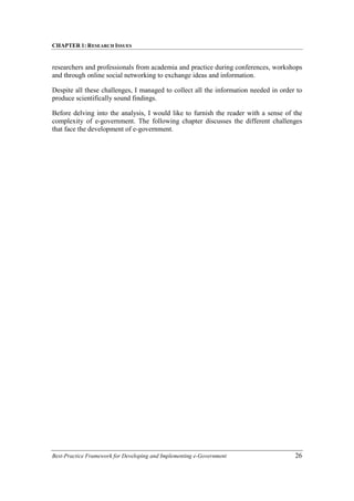 CHAPTER 1: RESEARCH ISSUES
Best-Practice Framework for Developing and Implementing e-Government 26
researchers and professionals from academia and practice during conferences, workshops
and through online social networking to exchange ideas and information.
Despite all these challenges, I managed to collect all the information needed in order to
produce scientifically sound findings.
Before delving into the analysis, I would like to furnish the reader with a sense of the
complexity of e-government. The following chapter discusses the different challenges
that face the development of e-government.
 