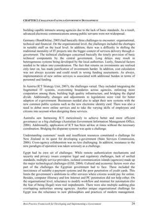 CHAPTER 2: CHALLENGES FACING E-GOVERNMENT DEVELOPMENT
Best-Practice Framework for Developing and Implementing e-Government 29
building capable intranets among agencies due to the lack of basic standards. As a result,
advanced electronic communications among public servants were not widespread.
Germany (BundOnline, 2005) had basically three challenges to encounter: organisational,
technical and financial. On the organisational level, the challenges included the shortages
in suitable staff on the local level. In addition, there was a difficulty in shifting the
traditional mentality of IT projects into the bigger context of services delivery through e-
government. The technical challenges concerned basically the timely provision of basic
technical components by the central government. Long delays may result in
heterogeneous systems being developed by the local authorities. Lastly, financial factors
needed to be taken into consideration. The fact that returns on investments are realised
only later on, has made justification of investments harder. In addition, cost calculation
was not always accurate and could result in wrong funding assessments. As always,
implementation of new online services is associated with additional burden in terms of
personnel and funding.
In Austria (ICT Strategy Unit, 2007), the challenges varied. They included integrating the
fragmented IT systems, overcoming boundaries across agencies, enforcing more
cooperation among them, building high quality infrastructure, and bridging the digital
divide. Additionally, changes and adjustments to legislations were vital for better
adaption of e-government. Businesses needed also to adapt their new systems with the
new common public systems such as the new electronic identity card. There was also a
need to debut more online services and to take the varying skills of employees and
citizens into account when designing these services.
Australia saw harnessing ICT meticulously to achieve better and more efficient
governance as a big challenge (Australian Government Information Management Office,
2006). Additionally, application of ICT has been ad-hoc at times without the necessary
coordination. Bridging the disparate systems was quite a challenge.
Understanding customers’ needs and insufficient resources constituted a challenge for
New Zealand in its quest for developing e-government (State Services Commission,
2006). Cross-agency collaboration was no less challenging. In addition, resistance to the
new paradigm of operation was taken seriously as a challenge.
Egypt had its own set of challenges. While remote authentication mechanisms and
security and privacy issues comprise legal and regulatory challenges, lack of unified
standards, multiple service providers, isolated communication islands (agencies) made up
the major technological challenges (EISI, 2004). Cultural and economic factors were also
part of the challenges the Egyptian government had to face. These included the
inexistence of suitable e-payment systems and the poor penetration of credit cards. This
limits the government’s ambitions to offer services where citizens would pay for online.
Besides, computer illiteracy and low Internet and PC penetration did not help either. On
the organisational level, reluctance to modify workflow and mistrust for automation (for
the fear of being illegal) were real impediments. There were also multiple auditing plus
overlapping authorities among agencies. Another unique organisational challenge for
Egypt was the reluctance to new philosophies and practices of modern management.
 