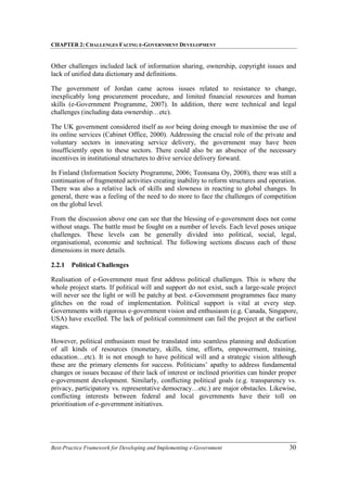 CHAPTER 2: CHALLENGES FACING E-GOVERNMENT DEVELOPMENT
Best-Practice Framework for Developing and Implementing e-Government 30
Other challenges included lack of information sharing, ownership, copyright issues and
lack of unified data dictionary and definitions.
The government of Jordan came across issues related to resistance to change,
inexplicably long procurement procedure, and limited financial resources and human
skills (e-Government Programme, 2007). In addition, there were technical and legal
challenges (including data ownership…etc).
The UK government considered itself as not being doing enough to maximise the use of
its online services (Cabinet Office, 2000). Addressing the crucial role of the private and
voluntary sectors in innovating service delivery, the government may have been
insufficiently open to these sectors. There could also be an absence of the necessary
incentives in institutional structures to drive service delivery forward.
In Finland (Information Society Programme, 2006; Teonsana Oy, 2008), there was still a
continuation of fragmented activities creating inability to reform structures and operation.
There was also a relative lack of skills and slowness in reacting to global changes. In
general, there was a feeling of the need to do more to face the challenges of competition
on the global level.
From the discussion above one can see that the blessing of e-government does not come
without snags. The battle must be fought on a number of levels. Each level poses unique
challenges. These levels can be generally divided into political, social, legal,
organisational, economic and technical. The following sections discuss each of these
dimensions in more details.
2.2.1 Political Challenges
Realisation of e-Government must first address political challenges. This is where the
whole project starts. If political will and support do not exist, such a large-scale project
will never see the light or will be patchy at best. e-Government programmes face many
glitches on the road of implementation. Political support is vital at every step.
Governments with rigorous e-government vision and enthusiasm (e.g. Canada, Singapore,
USA) have excelled. The lack of political commitment can fail the project at the earliest
stages.
However, political enthusiasm must be translated into seamless planning and dedication
of all kinds of resources (monetary, skills, time, efforts, empowerment, training,
education…etc). It is not enough to have political will and a strategic vision although
these are the primary elements for success. Politicians’ apathy to address fundamental
changes or issues because of their lack of interest or inclined priorities can hinder proper
e-government development. Similarly, conflicting political goals (e.g. transparency vs.
privacy, participatory vs. representative democracy…etc.) are major obstacles. Likewise,
conflicting interests between federal and local governments have their toll on
prioritisation of e-government initiatives.
 